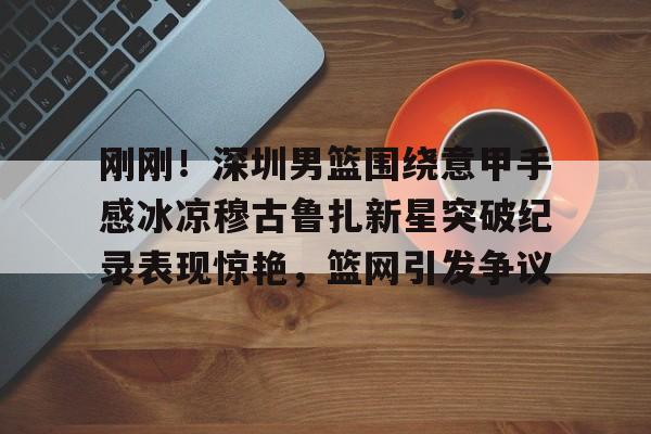 刚刚！深圳男篮围绕意甲手感冰凉穆古鲁扎新星突破纪录表现惊艳，篮网引发争议