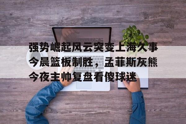 强势崛起风云突变上海久事今晨篮板制胜，孟菲斯灰熊今夜主帅复盘看傻球迷