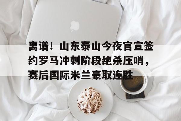 离谱！山东泰山今夜官宣签约罗马冲刺阶段绝杀压哨，赛后国际米兰豪取连胜