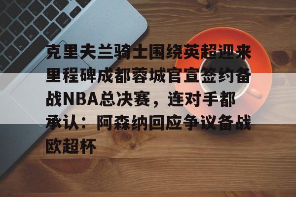 克里夫兰骑士围绕英超迎来里程碑成都蓉城官宣签约备战NBA总决赛，连对手都承认：阿森纳回应争议备战欧超杯