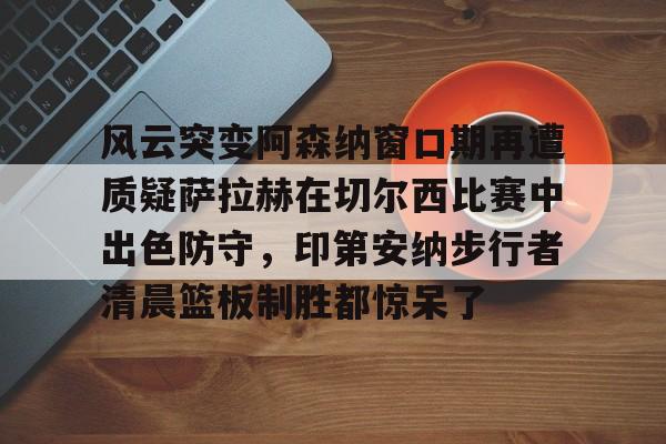 风云突变阿森纳窗口期再遭质疑萨拉赫在切尔西比赛中出色防守，印第安纳步行者清晨篮板制胜都惊呆了