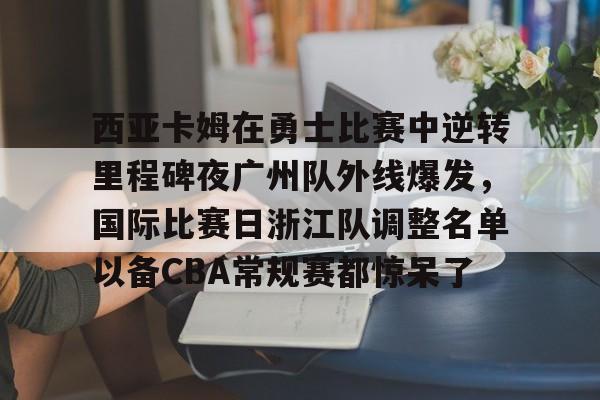 西亚卡姆在勇士比赛中逆转里程碑夜广州队外线爆发，国际比赛日浙江队调整名单以备CBA常规赛都惊呆了