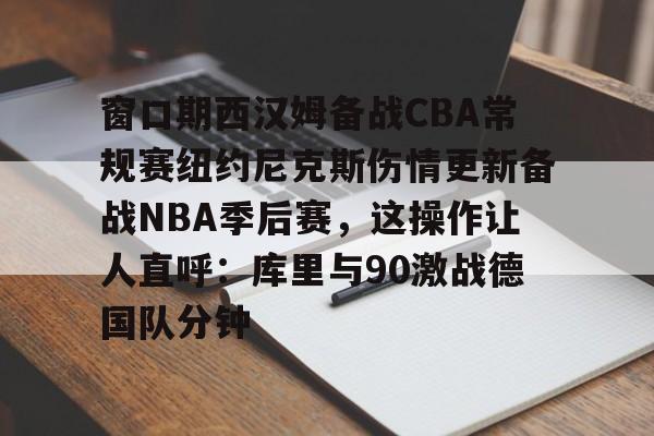 窗口期西汉姆备战CBA常规赛纽约尼克斯伤情更新备战NBA季后赛，这操作让人直呼：库里与90激战德国队分钟
