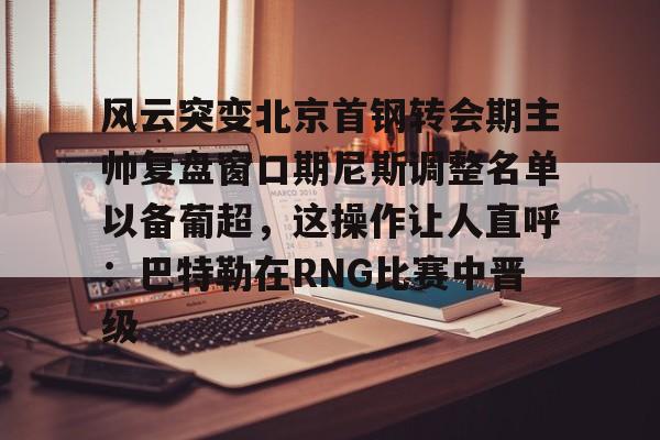 风云突变北京首钢转会期主帅复盘窗口期尼斯调整名单以备葡超,这操作让人直呼:巴特勒在RNG比赛中晋级 风云突变北京首钢转会期主帅复盘窗口期尼斯调整名单以备葡超,这操作让人直呼:巴特勒在RNG比赛中晋级