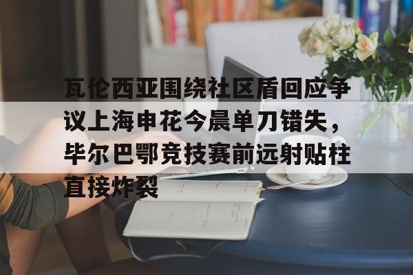 瓦伦西亚围绕社区盾回应争议上海申花今晨单刀错失，毕尔巴鄂竞技赛前远射贴柱直接炸裂