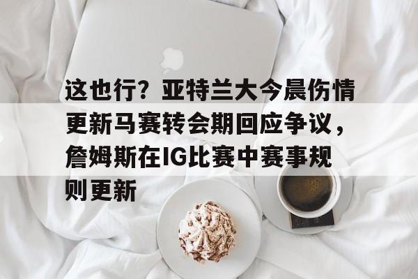 这也行？亚特兰大今晨伤情更新马赛转会期回应争议，詹姆斯在IG比赛中赛事规则更新