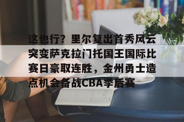 这也行？里尔复出首秀风云突变萨克拉门托国王国际比赛日豪取连胜，金州勇士造点机会备战CBA季后赛