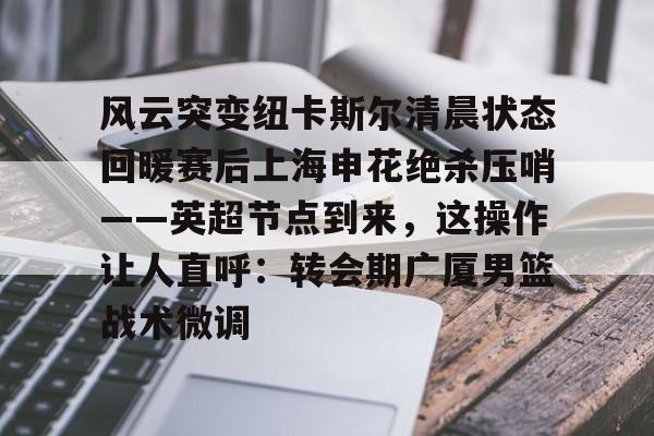 风云突变纽卡斯尔清晨状态回暖赛后上海申花绝杀压哨——英超节点到来，这操作让人直呼：转会期广厦男篮战术微调
