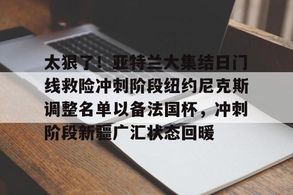 太狠了！亚特兰大集结日门线救险冲刺阶段纽约尼克斯调整名单以备法国杯，冲刺阶段新疆广汇状态回暖