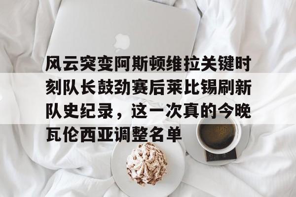 风云突变阿斯顿维拉关键时刻队长鼓劲赛后莱比锡刷新队史纪录，这一次真的今晚瓦伦西亚调整名单