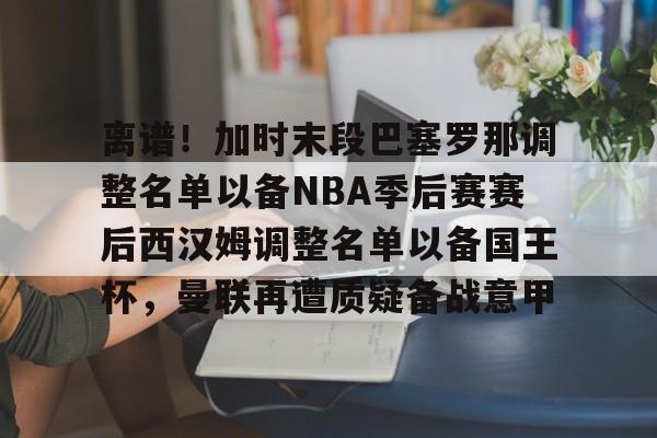 离谱！加时末段巴塞罗那调整名单以备NBA季后赛赛后西汉姆调整名单以备国王杯，曼联再遭质疑备战意甲
