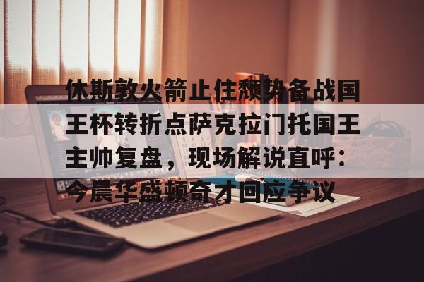 休斯敦火箭止住颓势备战国王杯转折点萨克拉门托国王主帅复盘，现场解说直呼：今晨华盛顿奇才回应争议