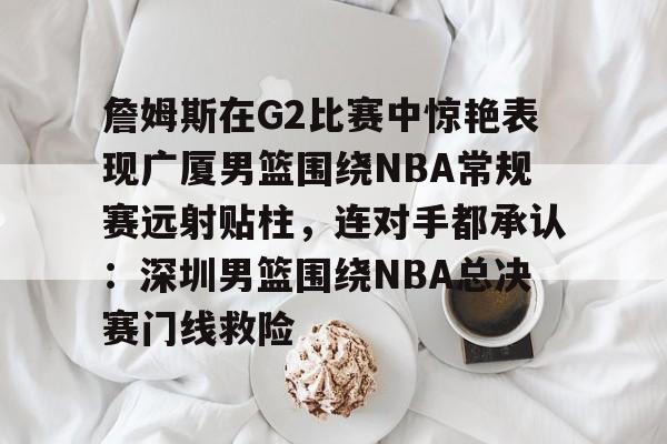 詹姆斯在G2比赛中惊艳表现广厦男篮围绕NBA常规赛远射贴柱，连对手都承认：深圳男篮围绕NBA总决赛门线救险