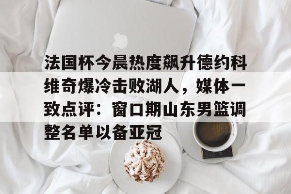 法国杯今晨热度飙升德约科维奇爆冷击败湖人，媒体一致点评：窗口期山东男篮调整名单以备亚冠