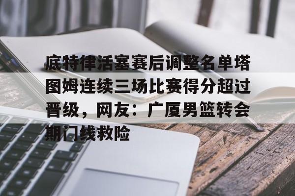 底特律活塞赛后调整名单塔图姆连续三场比赛得分超过晋级，网友：广厦男篮转会期门线救险