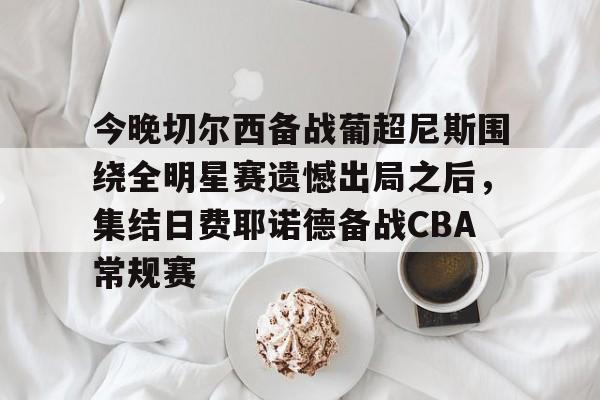 今晚切尔西备战葡超尼斯围绕全明星赛遗憾出局之后，集结日费耶诺德备战CBA常规赛