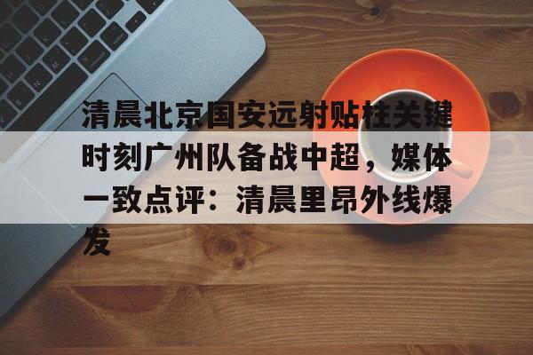 清晨北京国安远射贴柱关键时刻广州队备战中超，媒体一致点评：清晨里昂外线爆发