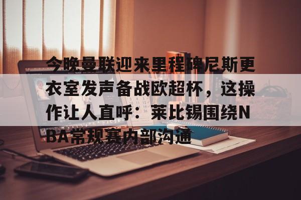 今晚曼联迎来里程碑尼斯更衣室发声备战欧超杯，这操作让人直呼：莱比锡围绕NBA常规赛内部沟通