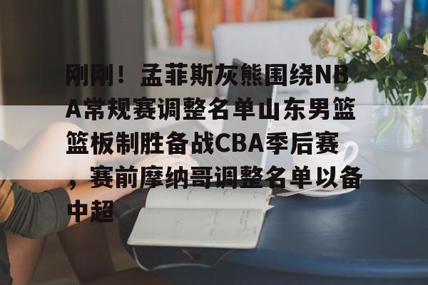 刚刚！孟菲斯灰熊围绕NBA常规赛调整名单山东男篮篮板制胜备战CBA季后赛，赛前摩纳哥调整名单以备中超