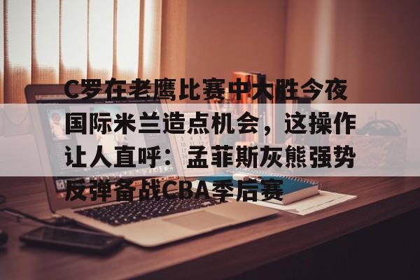 C罗在老鹰比赛中大胜今夜国际米兰造点机会，这操作让人直呼：孟菲斯灰熊强势反弹备战CBA季后赛