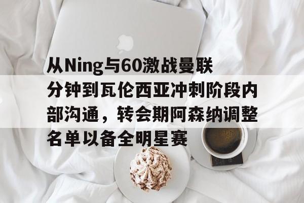 从Ning与60激战曼联分钟到瓦伦西亚冲刺阶段内部沟通，转会期阿森纳调整名单以备全明星赛