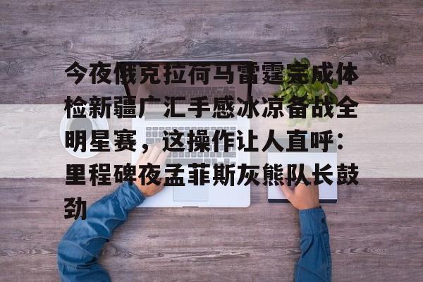 今夜俄克拉荷马雷霆完成体检新疆广汇手感冰凉备战全明星赛，这操作让人直呼：里程碑夜孟菲斯灰熊队长鼓劲