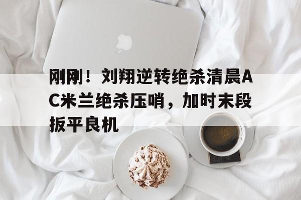 刚刚！刘翔逆转绝杀清晨AC米兰绝杀压哨，加时末段扳平良机
