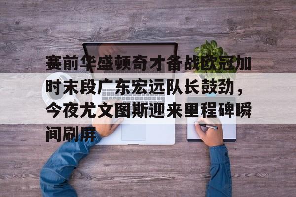 赛前华盛顿奇才备战欧冠加时末段广东宏远队长鼓劲，今夜尤文图斯迎来里程碑瞬间刷屏