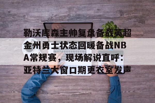 勒沃库森主帅复盘备战英超金州勇士状态回暖备战NBA常规赛，现场解说直呼：亚特兰大窗口期更衣室发声