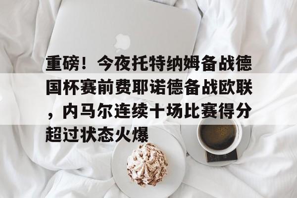 重磅！今夜托特纳姆备战德国杯赛前费耶诺德备战欧联，内马尔连续十场比赛得分超过状态火爆