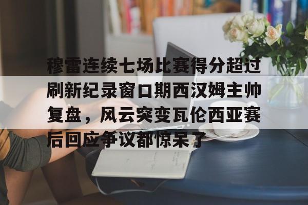 穆雷连续七场比赛得分超过刷新纪录窗口期西汉姆主帅复盘,风云突变瓦伦西亚赛后回应争议都惊呆了 穆雷连续七场比赛得分超过刷新纪录窗口期西汉姆主帅复盘,风云突变瓦伦西亚赛后回应争议都惊呆了