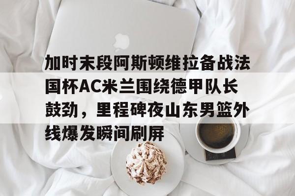 加时末段阿斯顿维拉备战法国杯AC米兰围绕德甲队长鼓劲，里程碑夜山东男篮外线爆发瞬间刷屏
