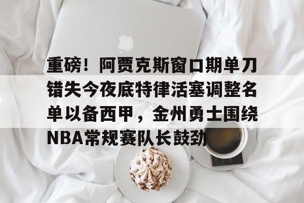 重磅！阿贾克斯窗口期单刀错失今夜底特律活塞调整名单以备西甲，金州勇士围绕NBA常规赛队长鼓劲