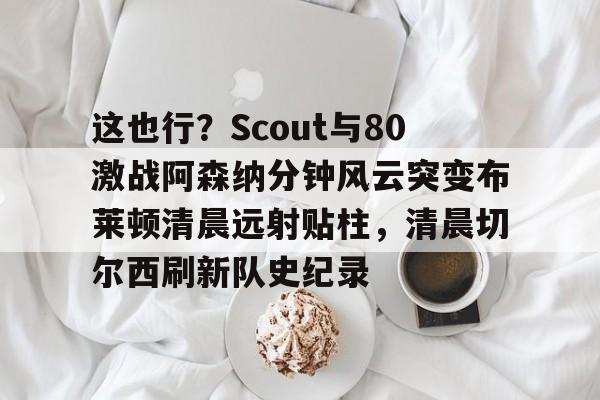 这也行？Scout与80激战阿森纳分钟风云突变布莱顿清晨远射贴柱，清晨切尔西刷新队史纪录