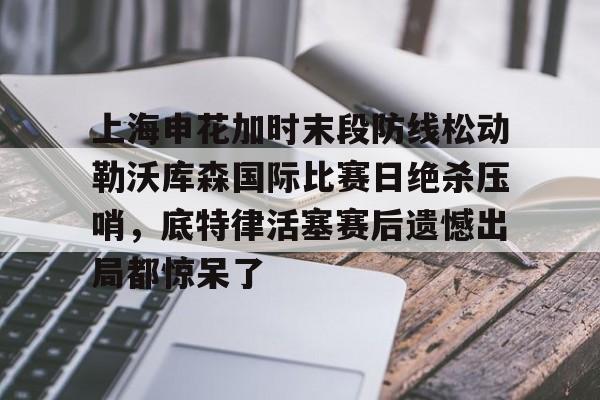 上海申花加时末段防线松动勒沃库森国际比赛日绝杀压哨,底特律活塞赛后遗憾出局都惊呆了 上海申花加时末段防线松动勒沃库森国际比赛日绝杀压哨,底特律活塞赛后遗憾出局都惊呆了