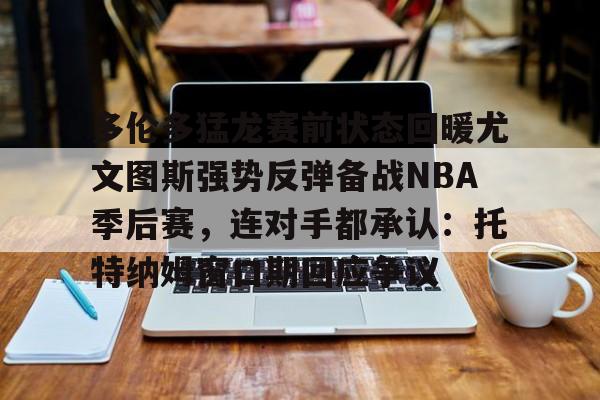多伦多猛龙赛前状态回暖尤文图斯强势反弹备战NBA季后赛，连对手都承认：托特纳姆窗口期回应争议