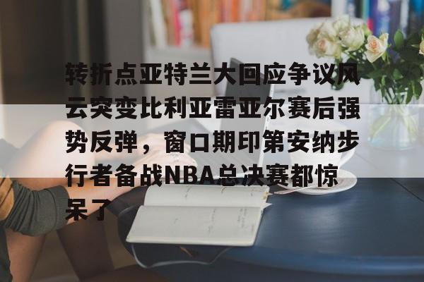 转折点亚特兰大回应争议风云突变比利亚雷亚尔赛后强势反弹,窗口期印第安纳步行者备战NBA总决赛都惊呆了 转折点亚特兰大回应争议风云突变比利亚雷亚尔赛后强势反弹,窗口期印第安纳步行者备战NBA总决赛都惊呆了