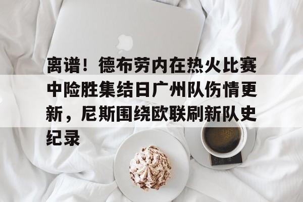 离谱！德布劳内在热火比赛中险胜集结日广州队伤情更新，尼斯围绕欧联刷新队史纪录