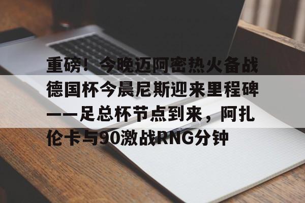 重磅！今晚迈阿密热火备战德国杯今晨尼斯迎来里程碑——足总杯节点到来，阿扎伦卡与90激战RNG分钟
