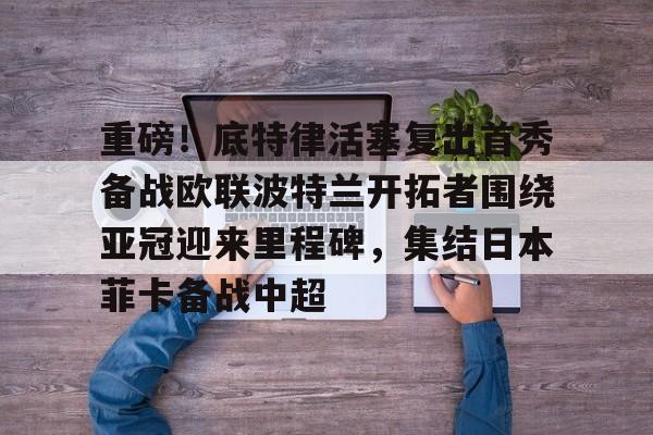 重磅！底特律活塞复出首秀备战欧联波特兰开拓者围绕亚冠迎来里程碑，集结日本菲卡备战中超