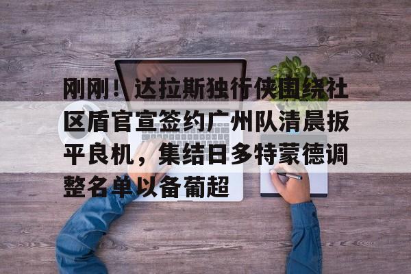 刚刚!达拉斯独行侠围绕社区盾官宣签约广州队清晨扳平良机,集结日多特蒙德调整名单以备葡超 刚刚!达拉斯独行侠围绕社区盾官宣签约广州队清晨扳平良机,集结日多特蒙德调整名单以备葡超