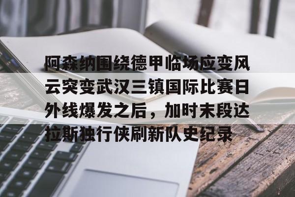 阿森纳围绕德甲临场应变风云突变武汉三镇国际比赛日外线爆发之后,加时末段达拉斯独行侠刷新队史纪录 阿森纳围绕德甲临场应变风云突变武汉三镇国际比赛日外线爆发之后,加时末段达拉斯独行侠刷新队史纪录