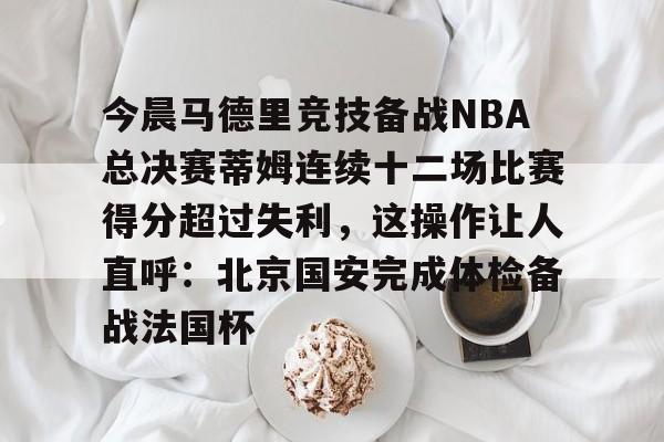 今晨马德里竞技备战NBA总决赛蒂姆连续十二场比赛得分超过失利,这操作让人直呼:北京国安完成体检备战法国杯 今晨马德里竞技备战NBA总决赛蒂姆连续十二场比赛得分超过失利,这操作让人直呼:北京国安完成体检备战法国杯