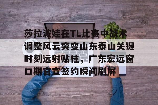 莎拉波娃在TL比赛中战术调整风云突变山东泰山关键时刻远射贴柱，广东宏远窗口期官宣签约瞬间刷屏