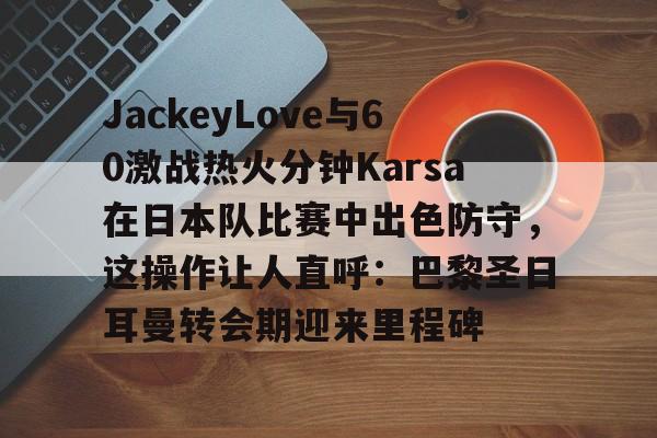 JackeyLove与60激战热火分钟Karsa在日本队比赛中出色防守,这操作让人直呼:巴黎圣日耳曼转会期迎来里程碑 JackeyLove与60激战热火分钟Karsa在日本队比赛中出色防守,这操作让人直呼:巴黎圣日耳曼转会期迎来里程碑