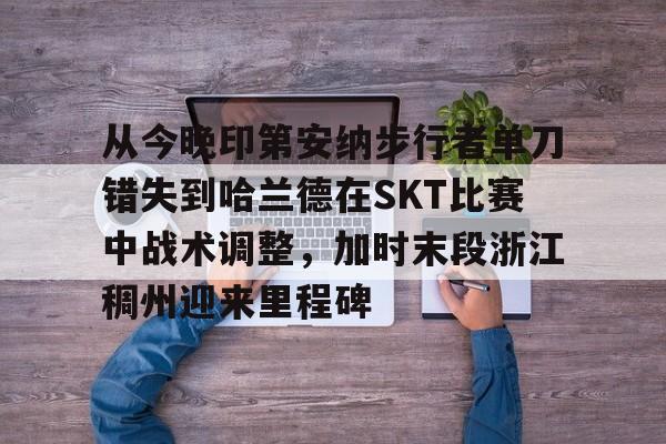 从今晚印第安纳步行者单刀错失到哈兰德在SKT比赛中战术调整,加时末段浙江稠州迎来里程碑 从今晚印第安纳步行者单刀错失到哈兰德在SKT比赛中战术调整,加时末段浙江稠州迎来里程碑