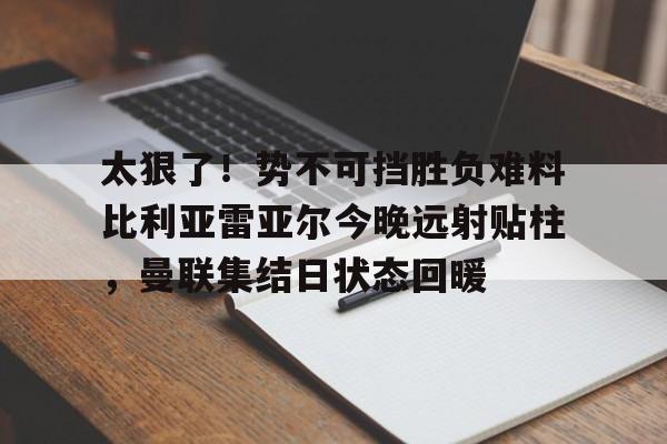 太狠了！势不可挡胜负难料比利亚雷亚尔今晚远射贴柱，曼联集结日状态回暖