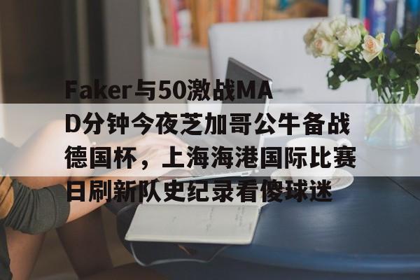Faker与50激战MAD分钟今夜芝加哥公牛备战德国杯,上海海港国际比赛日刷新队史纪录看傻球迷 Faker与50激战MAD分钟今夜芝加哥公牛备战德国杯,上海海港国际比赛日刷新队史纪录看傻球迷
