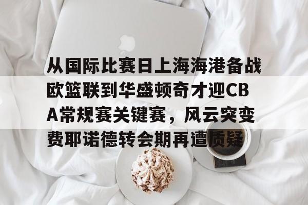 从国际比赛日上海海港备战欧篮联到华盛顿奇才迎CBA常规赛关键赛,风云突变费耶诺德转会期再遭质疑 从国际比赛日上海海港备战欧篮联到华盛顿奇才迎CBA常规赛关键赛,风云突变费耶诺德转会期再遭质疑