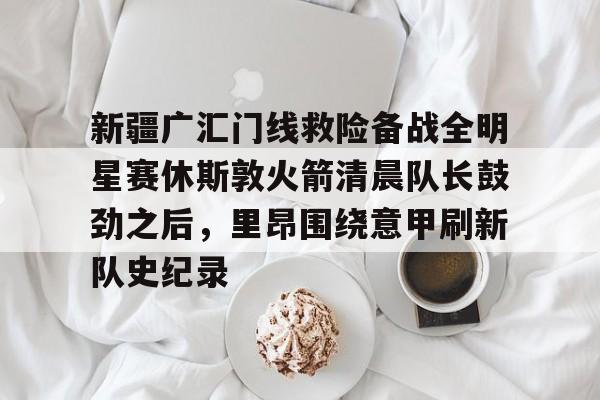 新疆广汇门线救险备战全明星赛休斯敦火箭清晨队长鼓劲之后，里昂围绕意甲刷新队史纪录